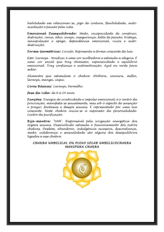 habilidade em relacionar-se, jogo de cintura, flexibilidade, auto-
aceitação e paixão pela vida.
Emocional Desequilibrado: Medo, incapacidade de construir,
distração, raiva, ódio, inveja, insegurança, falta de paixão, tristeza,
manipulação e apego, dependência emocional, vícios e auto-
destruição.
Forma Geométrica: Círculo. Representa a forma crescente da lua.
Cor: Laranja - tonifica; é uma cor acolhedora e estimula a alegria. É
uma cor social que traz otimismo, expansividade e equilíbrio
emocional. Traz confiança e automotivação. Azul ou verde para
sedar.
Alimentos que estimulam o chakra: Abóbora, cenoura, milho,
laranja, manga, caqui.
Cores Básicas: Laranja, Vermelho.
fase da vida: de 8 à 14 anos.
Funções: Energia de criatividade e impulso emocional; é o centro da
procriação, manifesta-se sexualmente, mas sob o aspecto de sensação
e prazer; fantasias e desejos sexuais. É representado por uma lua
crescente. Neste chakra inicia-se a expansão da personalidade.
Centro da purificação.
Bija-mantra: "VAM". Responsável pela irrigação energética dos
órgãos sexuais. Desenvolvido estimula o funcionamento dos outros
chakras. Desdém, abandono, indulgência excessiva, desconfiança,
medo, indiferença e sensualidade são alguns dos desequilíbrios
ligados a esse chakra.
CHAKRA UMBILICAL OU PLEXO SOLAR UMBILICOCHAKRA
MANIPURA CHAKRA
 