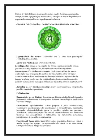 Raiva, irritabilidade, fascinação, ódio, medo, timidez, crueldade,
inveja, ciúme, apego cego, melancolia, letargia e ânsia de poder são
alguns dos desequilíbrios ligados a este chakra
CHAKRA DO CORAÇÃO - CARDIOCHAKRA ANAHATA CHAKRA:
Significado do Nome: "Intocado" ou "O Som não produzido"
(batidas do coração).
Nome em Português: Chakra Cardíaco.
Localização: Situa-se na região do tórax e está conectado com a
glândula timo, responsável pelo funcionamento do sistema
imunológico. É o chakra do coração, centro energético do amor.
A elevação das energias do chakra do plexo solar até o coração
acontece em indivíduos que estão desenvolvendo a capacidade de
pensar e atuar em termos de coletividade. As doenças do coração,
sistema circulatório e sangue podem ser tratadas através deste chakra
Aspectos a ser Compreendidos: amor incondicional, compaixão,
perdão, verdade e gratidão.
Influências:
Desequilíbrio no Físico: Doenças cardíacas, distúrbios de pressão,
problemas pulmonares e bronquites. Sistema imunológico ineficiente
e dor de cabeça.
Emocional Equilibrado: Amor próprio e pela humanidade,
verdadeira compreensão da compaixão e benevolência, aceitação,
bondade, disponibilidade para o perdão, ajuda ao próximo,
sabedoria, conscientização do outro, assentamento na estrutura
terrena, dá consistência e vitalidade as aspirações amorosas,
pacificação, fé na vida e nas pessoas.
Emocional Desequilibrado: Depressão, angústia, desprezo, raiva e
medo, apego ao apego, incapacidade de amar e se emocionar.
Coração fechado, apego e depressão.
 