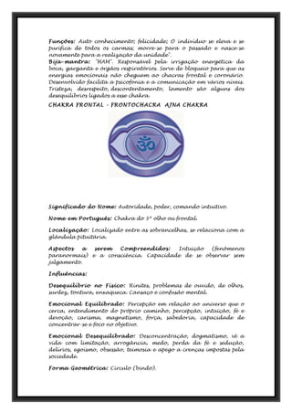 Funções: Auto conhecimento; felicidade; O indivíduo se eleva e se
purifica de todos os carmas; morre-se para o passado e nasce-se
novamente para a realização da unidade".
Bija-mantra: "HAM". Responsável pela irrigação energética da
boca, garganta e órgãos respiratórios. Serve de bloqueio para que as
energias emocionais não cheguem ao chacras frontal e coronário.
Desenvolvido facilita a psicofonia e a comunicação em vários níveis.
Tristeza, desrespeito, descontentamento, lamento são alguns dos
desequilíbrios ligados a esse chakra.
CHAKRA FRONTAL - FRONTOCHACRA AJNA CHAKRA
Significado do Nome: Autoridade, poder, comando intuitivo.
Nome em Português: Chakra do 3º olho ou frontal.
Localização: Localizado entre as sobrancelhas, se relaciona com a
glândula pituitária.
Aspectos a serem Compreendidos: Intuição (fenômenos
paranormais) e a consciência. Capacidade de se observar sem
julgamento.
Influências:
Desequilíbrio no Físico: Rinites, problemas de ouvido, de olhos,
surdez, tontura, enxaqueca. Cansaço e confusão mental.
Emocional Equilibrado: Percepção em relação ao universo que o
cerca, entendimento do próprio caminho, percepção, intuição, fé e
devoção, carisma, magnetismo, força, sabedoria, capacidade de
concentrar-se e foco no objetivo.
Emocional Desequilibrado: Desconcentração, dogmatismo, vê a
vida com limitação, arrogância, medo, perda da fé e sedução,
delírios, egoísmo, obsessão, teimosia e apego a crenças impostas pela
sociedade.
Forma Geométrica: Círculo (bindo).
 