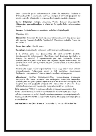 Cor: Dourado para concentração, falta de memória. Violeta é
tranqüilizante e calmante. Clareia e limpa a corrente psíquica do
corpo e mente, afastando problemas de obsessão mental e psicose.
Cores Básicas: Índigo, Amarelo, Verde, Branco Fluorescente.
Alimentos que estimulam o chakra: Berinjela, beterraba, ameixa
preta.
Gemas: Cristais brancos, ametista, sodalita e lápis lazuli.
Mantra: OM.
Elemento: Presença de todos os cinco elementos, com três gunas que
são manas (mente), buddhi (intelecto), Ahankara e chitta (o ato de
ser - o ser).
Fases da vida: 35 a 42 anos.
Funções: Austeridade; intuição; vidência; serenidade; pureza.
É o chakra sede das Faculdades do Conhecimento: Buddhi
(conhecimento intuicional), Ahankara (eu), Indriyas (sentidos) e
Manas (a mente). É representado por um triângulo branco
simbolizando a yoni e no meio um lingam (órgão masculino). No
centro do chakra está o yantra do som (símbolo) OM, o melhor objeto
de meditação.
Meditando nesse centro o praticante "vê a luz"; como uma chama
incandescente. Fulgurante como o Sol matutino claramente
brilhante, reluz entre o "céu e a terra"- Satchakra Nirupana.
glândula: hipófise (pituitária); Nas representações indianas,
no centro do lótus aparece um triângulo invertido vermelho,
simbolizando a yoni (aspecto feminino) e no meio do triângulo, um
lingam branco (aspecto masculino). Rodeando o chakra, duas
pétalas luminosas representando os dois heminférios cerebrais.
Bija-mantra: "OM". É o responsável pela irrigação energética dos
olhos. Desenvolvido, facilita a clarividência e a intuição. (ás vezes
palpita como um coração). Intelectualismo excessivo, manipulação de
pessoas, questionamento excessivo são alguns dos desequilíbrios ligados
a esse chakra.
SAHASHARA CHAKRACHAKRA CORONÁRIO - CORONOCHACRA:
 