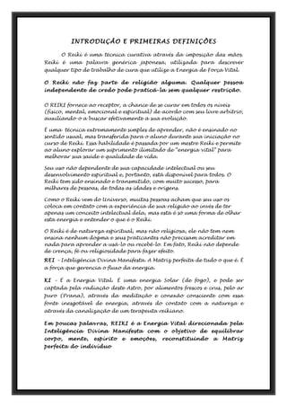 INTRODUÇÃO E PRIMEIRAS DEFINIÇÕES
O Reiki é uma técnica curativa através da imposição das mãos.
Reiki é uma palavra genérica japonesa, utilizada para descrever
qualquer tipo de trabalho de cura que utilize a Energia de Força Vital.
O Reiki não faz parte de religião alguma. Qualquer pessoa
independente de credo pode praticá-la sem qualquer restrição.
O REIKI fornece ao receptor, a chance de se curar em todos os níveis
(físico, mental, emocional e espiritual) de acordo com seu livre arbítrio,
auxiliando-o a buscar efetivamente a sua evolução.
È uma técnica extremamente simples de aprender, não é ensinado no
sentido usual, mas transferida para o aluno durante sua iniciação no
curso de Reiki. Essa habilidade é passada por um mestre Reiki e permite
ao aluno explorar um suprimento ilimitado de “energia vital” para
melhorar sua saúde e qualidade de vida.
Seu uso não dependente de sua capacidade intelectual ou seu
desenvolvimento espiritual e, portanto, está disponível para todos. O
Reiki tem sido ensinado e transmitido, com muito sucesso, para
milhares de pessoas, de todas as idades e origens.
Como o Reiki vem do Universo, muitas pessoas acham que seu uso os
coloca em contato com a experiência de sua religião ao invés de ter
apenas um conceito intelectual dela, mas esta é só uma forma de olhar
esta energia e entender o que é o Reiki.
O Reiki é de natureza espiritual, mas não religiosa, ele não tem nem
ensina nenhum dogma e seus praticantes não precisam acreditar em
nada para aprender a usá-lo ou recebê-lo. Em fato, Reiki não depende
de crença, fé ou religiosidade para fazer efeito.
REI – Inteligência Divina Manifesta. A Matriz perfeita de tudo o que é. É
a força que gerencia o fluxo da energia.
KI – É a Energia Vital. É uma energia Solar (de fogo), e pode ser
captada pela radiação deste Astro, por alimentos frescos e crus, pelo ar
puro (Prana), através da meditação e conexão consciente com essa
fonte inesgotável de energia, através do contato com a natureza e
através da canalização de um terapeuta reikiano.
Em poucas palavras, REIKI é a Energia Vital direcionada pela
Inteligência Divina Manifesta com o objetivo de equilibrar
corpo, mente, espírito e emoções, reconstituindo a Matriz
perfeita do indivíduo
 
