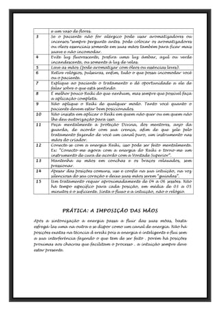 e um vaso de flores.
3 Se o paciente não for alérgico pode usar aromatizadores ou
incensos.*sempre pergunte antes. pode colocar os aromatizadores
ou oleos essenciais somente em suas mãos também para ficar mais
suave e não incomodar.
4 Evite luz fluorescente, prefira uma luz âmbar, azul ou verde
incandescente, ou somente à luz de velas.
5 Lave as mãos (pode aromatizar com óleos ou essências leves).
6 Retire relógios, pulseiras, enfim, tudo o que possa incomodar você
ou o paciente.
7 Explique ao paciente o tratamento e dê oportunidade a ele de
falar sobre o que está sentindo.
8 É melhor pouco Reiki do que nenhum, mas sempre que possível faça
a aplicação completa.
9 Não aplique o Reiki de qualquer modo. Tanto você quanto o
paciente devem estar bem posicionados.
10 Não insista em aplicar o Reiki em quem não quer ou em quem não
lhe deu autorização para isso.
11 Peça mentalmente a proteção Divina, dos mentores, anjo da
guarda, de acordo com sua crença, afim de que zele pelo
tratamento fazendo de você um canal puro, um instrumento nas
mãos do criador.
12 Conecte-se com a energia Reiki, isso pode ser feito mentalmente.
Ex: “Conecto-me agora com a energia do Reiki e torno-me um
instrumento de cura de acordo com a Vontade Superior”.
13 Mantenha as mãos em conchas e os braços relaxados, sem
pressionar.
14 Apesar das posições comuns, use e confie na sua intuição, na voz
silenciosa do seu coração e deixe suas mãos serem “guiadas”.
15 Um tratamento requer aproximadamente de 04 a 06 sessões. Não
há tempo específico para cada posição, em média de 03 a 05
minutos é o suficiente. Sinta o fluxo e a intuição, não o relógio.
PRÁTICA: A IMPOSIÇÃO DAS MÃOS
Após a sintonização a energia passa a fluir das suas mõas, basta
esfregá-las uma na outra e se dispor como um canal de energia. Não há
posições exatas na técncia d ereiki pois a energia é inteligente e flui sem
a sua interferência fazendo o que tem de ser feito . porém há posições
proximas aos chacras que facilitam o processo . a intuição sempre deve
estar presente.
 