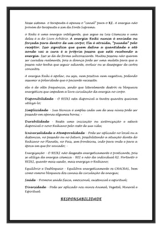 Nesse sistema o terapeuta é apenas o “canal” para o KI. A energia não
provém do terapeuta e sim da Fonte Suprema.
o Reiki é uma energia inteligente, que segue as Leis Cósmicas e uma
delas é a do Livre Arbítrio. A energia Reiki nunca é enviada ou
forçada para dentro de um corpo; Ela é atraída, “puxada” pelo
receptor. Isso significa que quem define a quantidade e até
aonde vai a cura é a própria pessoa que está recebendo a
energia. Isso se dá de forma subconsciente. Muitas pessoas não querem
ser curadas realmente, pois a doença pode ser uma muleta para que a
pessoa não tenha que seguir adiante, evoluir ou se desapegar de certos
conceitos.
A energia Reiki é apolar, ou seja, nem positiva nem negativa, podendo
assumir a polaridade que o paciente necessita.
ela é de alta frequência, sendo que literalmente destrói os bloqueios
energéticos que impedem a livre circulação da energia no corpo.
Disponibilidade - O REIKI esta disponível a tantos quantos queiram
utilizá-lo;
Simplicidade - Sua técnica é simples cada um de seus níveis pode ser
passado em apenas algumas horas; •
Durabilidade - Basta uma iniciação ou sintonização e estará
disponível o novo Reikiano pelo resto de sua vida;
Universalidade e Atemporalidade - Pode ser aplicado no local ou a
distancia, no passado ou no futuro, possibilitando a atuação direta do
Reikiano no Planeta, no Pais, sem fronteiras, indo para onde e para a
época em que for enviado; •
Energização - O REIKI não desgasta energeticamente o praticante, pois
se utiliza da energia cósmica - REI e não da individual KI. Portanto o
REIKI, quanto mais usado, mais energiza o Reikiano;
Equilíbrio e Desbloqueio - Equilibra energeticamente os CHACRAS, bem
como remove bloqueios dos canais de circulação de energia;
Saúde - Promove saúde física, emocional, existencial e espiritual;
Diversidade - Pode ser aplicado nos reinos Animal, Vegetal, Mineral e
Espiritual.
RESPONSABILIDADE
 