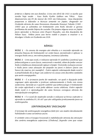 própria e depois em sua família. Criou em abril de 1922 a escola que
ainda hoje existe – Usui Reiki Ryoho Gakkai em Tókio. Usui
desencarnou em 09 de março de 1926 em Fukuiama. Seus discípulos
passaram a difundir a técnica somente no Japão, chegando ao
Ocidente através de uma Havaiana chamada Hawayo Takata (1900 –
1980) que se submeteu ao tratamento com Reiki devido a graves
problemas de saúde Depois de curada. Ela passou alguns anos no Japão
para aprender a técnica com Chujiro Hayashi, um dos discípulos de
Mikao Usui. Voltou para sua terra natal e passou a ensinar e a
divulgar o Reiki no Ocidente em 1938.
NÍVEIS:
REIKI 1 – Os canais de energia são abertos e o iniciado aprende as
posições básicas do tratamento no corpo físico, permitindo-o aplicar a
energia Reiki em si, em outras pessoas, animais e plantas.
REIKI 2 – Com esse nível, o reikiano aprende 03 símbolos (yantras) que
potencializam a cura física, emocional e mental, além de poder enviar
Reiki à distância eliminando espaço e tempo. Você pode inclusive enviar
o Reiki para uma situação do passado ou para o futuro (para um
banco de reserva, por exemplo). Outro aspecto interessante deste nível é
a possibilidade de se fazer um caderno ou caixa com decretos e pedidos
que serão energizados .
REIKI 3 – É a primeira parte do mestrado, no qual o discípulo pode
ingressar após aprender e praticar extensivamente o Reiki nos níveis
anteriores. Aprende-se o quarto símbolo que potencializa o tratamento
do corpo espiritual e você pode efetuar curas coletivas. Outro aspecto
deste nível é o aprendizado de uma técnica cirúrgica através da
manipulação energética.
REIKI 4 – É o nível do mestrado aonde o reikiano se torna instrutor e
aprende os símbolos 05, 06 e07 que são utilizados praticamente para as
sintonizações.
SINTONIZAÇÃO/ INICIAÇÃO
O processo de sintonização energética feito por um mestre devidamente
habilitado é uma cerimônia sacra.
O contato com a Energia Universal é restabelecido através da ativação
dos centros energéticos superiores (Chakras), fazendo com que nossa
 