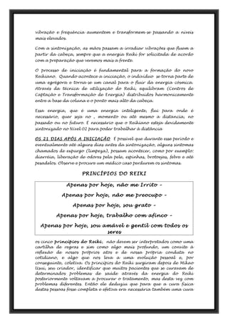 vibração e frequência aumentem e transformem-se passando a níveis
mais elevados.
Com a sintonização, as mãos passam a irradiar vibrações que fluem a
partir da cabeça, sempre que a energia Reiki for solicitada de acordo
com a preparação que veremos mais a frente.
O processo de iniciação é fundamental para a formação do novo
Reikiano. Quando acontece a iniciação, o indivíduo se torna parte de
uma egrégora e torna-se um canal para o fluir da energia cósmica.
Através da técnica de utilização do Reiki, equilibram (Centros de
Captação e Transformação de Energia) distribuídos harmonicamente
entre a base da coluna e o ponto mais alto da cabeça.
Essa energia, que é uma energia inteligente, flui para onde é
necessário, quer seja no , momento ou até mesmo a distancia, no
passado ou no futuro. É necessário que o Reikiano esteja devidamente
sintonizado no Nível 02 para poder trabalhar à distância
OS 21 DIAS APÓS A INICIAÇÃO É possível que durante esse período e
eventualmente até alguns dias antes da sintonização, alguns sintomas
chamados de expurgo (limpeza), possam acontecer, como por exemplo:
diarréia, liberação de odores pela pele, espinhas, brotoejas, febre e até
pesadelos. Observe e procure um médico caso perdurem os sintomas.
PRINCÍPIOS DO REIKI
Apenas por hoje, não me Irrito –
Apenas por hoje, não me preocupo –
Apenas por hoje, sou grato –
Apenas por hoje, trabalho com afinco –
Apenas por hoje, sou amável e gentil com todos os
seres
os cinco princípios do Reiki, não devem ser interpretados como uma
cartilha de regras e sim como algo mais profundo, um convite à
reflexão de nossos próprios atos e de nossa própria conduta no
cotidiano, e algo que nos leva a uma evolução pessoal e, por
conseguinte, coletiva. Os princípios do Reiki surgiram depois de Mikao
Usui, seu criador, identificar que muitos pacientes que se curavam de
determinados problemas de saúde através da energia do Reiki
posteriormente voltavam a procurar o tratamento, mas desta vez com
problemas diferentes. Então ele deduziu que para que a cura física
destas pessoas fosse completa e efetiva era necessária também uma cura
 