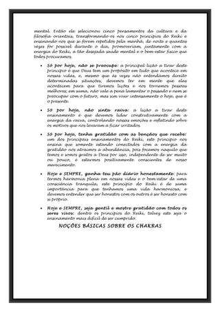 mental. Então ele selecionou cinco pensamentos da cultura e da
filosofia orientais, transformando-os nos cinco princípios do Reiki e
ensinando-nos que se forem repetidos pela manhã, de noite e quantas
vezes for possível durante o dia, promoveriam, juntamente com a
energia do Reiki, a tão desejada saúde mental e o bem-estar físico que
todos procuramos.
• Só por hoje, não se preocupe: a principal lição a tirar deste
principio é que Deus tem um propósito em tudo que acontece em
nossas vidas, e, mesmo que às vezes não entendamos direito
determinadas situações, devemos ter em mente que elas
acontecem para que tiremos lições e nos tornemos pessoas
melhores; em suma, não vale a pena lamentar o passado e nem se
preocupar com o futuro, mas sim viver intensamente o hoje, que é
o presente.
• Só por hoje, não sinta raiva: a lição a tirar deste
ensinamento é que devemos lidar construtivamente com a
energia da raiva, controlando nossas emoções e refletindo sobre
os motivos que nos levaram a ficar irritados.
• Só por hoje, tenha gratidão com as bençãos que recebe:
um dos principais ensinamentos do Reiki, este princípio nos
ensina que somente estando conectados com a energia da
gratidão nós atraímos a abundância, pois focamos naquilo que
temos e somos gratos a Deus por isso, independente de ser muito
ou pouco, é estarmos positivamente conscientes de nosso
merecimento.
• Hoje e SEMPRE, ganha teu pão diário honestamente : para
termos harmonia plena em nossas vidas e o bem-estar de uma
consciência tranquila, este princípio do Reiki é de suma
importância para que tenhamos uma vida harmoniosa, e
devemos entender que ser honestos com os outros é ser honesto com
si próprio.
• Hoje e SEMPRE, seja gentil e mostre gratidão com todos os
seres vivos: dentre os princípios do Reiki, talvez este seja o
ensinamento mais difícil de ser cumprido.
NOÇÕES BÁSICAS SOBRE OS CHAKRAS
 