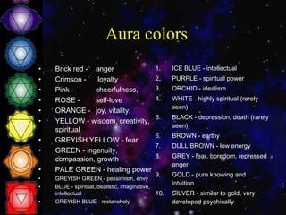 Aura colors Brick red -  anger  Crimson -  loyalty  Pink -  cheerfulness,  ROSE -  self-love  ORANGE -  joy, vitality,  YELLOW - wisdom, creativity, spiritual  GREYISH YELLOW - fear  GREEN - ingenuity, compassion, growth  PALE GREEN - healing power  GREYISH GREEN - pessimism, envy  BLUE - spiritual,idealistic, imaginative, intellectual  GREYISH BLUE - melancholy  ICE BLUE - intellectual  PURPLE - spiritual power  ORCHID - idealism  WHITE - highly spiritual (rarely seen)  BLACK - depression, death (rarely seen)  BROWN - earthy  DULL BROWN - low energy GREY - fear, boredom, repressed anger  GOLD - pure knowing and intuition  SILVER - similar to gold, very developed psychically 