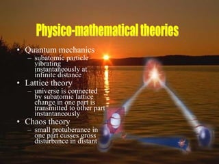 Quantum mechanics subatomic particle vibrating instantaneously at infinite distance Lattice theory universe is connected by subatomic lattice change in one part is transmitted to other part instantaneously Chaos theory small protuberance in one part cusses gross disturbance in distant  Physico-mathematical theories 