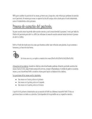INFO: para cambiarla posiciónde lasmanos, primerouna y luego otra, esto evitaraque perdamos la conexión
con elpaciente, demaneraquenunca seseparen lasdosdelcuerpo, estoes tantopara elauto tratamiento,
como eltratamientoa otraspersonas.
Proceso de curación del paciente:
Se pone nuestra manoizquierda sobrenuestro corazón y con la manoderecha la pasamos3 vecespor todoslos
Chakra delpacientepara abrirsu AURA (no retiramos la mano denuestro corazón hasta terminarelproceso
de abrir elAURA).
Reikise Puede dar tanto seaa las cosas que deseemos cuidar sean vehículos comoplantas, lo quecomemos o
tomamosy sehacedeesta forma:
. Se traza una vezy se repitesu mantratresveces (Cho KuRei)(ChoKu Rei) (Cho KuRei).
Alineación de loschakras: Cuandolos chakrasestándesalineadospodemos alinearlosponiendo nuestras dos
manos haciaelcielo, adquiriendoenergía deluniverso, siempre dibujándonos elsímbolo de poderen nuestras
manos y nostrasmitimosReikia nosotros mismospara lograrun balance delos chakras.
Las posicionesdelas manosson las siguientes:
 Una mano en elsextoy otraen elprimero
 Una mano en elquintoy otra enelsegundo
 Una mano en elcuartoy otra eneltercero
A partir de la primerasintonización con unmaestro deReikinos debemostransmitir Reiki21díasen
posicionesbaseo en todossusejercicios. Estodependerá delo aprendido con su respectivo maestro.
 