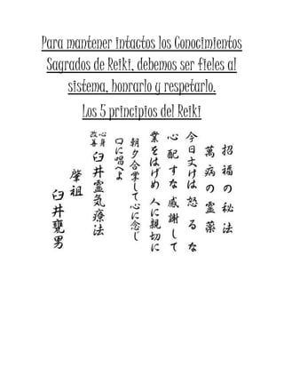 Para mantener intactos los Conocimientos
Sagrados de Reiki, debemos ser fieles al
sistema, honrarlo y respetarlo.
Los 5 principios del Reiki
 