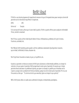 Reiki Usui
El Reikies una técnicajaponesade imposición demanosen la queelterapeutahace pasar energía a travésdel
pacienteconla intenciónde equilibrarelorganismo.
(REI) - (KI)
Universal - Energía
Es la energía delamory dicenqueelamor todolo puede, elReikise puede utilizarpara cualquierenfermedad
física, mentalo emocional.
NivelFísica: Ayuda a aliviar todotipode doloresfísicos, inflamaciones, problemas de la piel, lesiones,
fracturas, ansiedad, etc.
NivelMental: Reikitambién puedeayudara aliviar problemasemocionalestipodepresión, insomnio,
agresividad, infelicidad, tristeza, desamor etc.
NivelEspiritual: Encontrararmonía, la paz y el equilibrio,etc.
Cuando un paciente se trata con sesionesdeReikipara solucionarun determinado problema, nosiempre la
solución es la queespera elpaciente, Reikiproporcionalo mejor paraelpaciente. Demanera quesialgún
pacientedeseasolucionarun problema depareja, porponer unejemplo, es posible queeldesenlace seala
ruptura, aunqueestoseproducirá deformaarmoniosa, porqueeso eralo mejor paraelpaciente. Poreso, con
frecuenciase dice que ¨ Eluniverso teda lo quenecesitas, ¡pero nosiempre lo que quieres! ¨
NOTA: Reikijamás debe serusado comosustitutode terapias o tratamientospsicológicos.
 