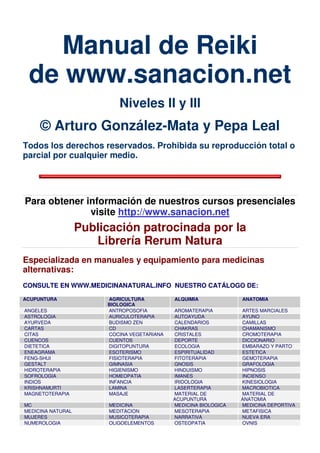 Manual de Reiki
de www.sanacion.net
Niveles II y III
© Arturo González-Mata y Pepa Leal
Todos los derechos reservados. Prohibida su reproducción total o
parcial por cualquier medio.
Para obtener información de nuestros cursos presenciales
visite http://www.sanacion.net
Publicación patrocinada por la
Librería Rerum Natura
Especializada en manuales y equipamiento para medicinas
alternativas:
CONSULTE EN WWW.MEDICINANATURAL.INFO NUESTRO CATÁLOGO DE:
ACUPUNTURA AGRICULTURA
BIOLOGICA
ALQUIMIA ANATOMIA
ANGELES ANTROPOSOFIA AROMATERAPIA ARTES MARCIALES
ASTROLOGIA AURICULOTERAPIA AUTOAYUDA AYUNO
AYURVEDA BUDISMO ZEN CALENDARIOS CAMILLAS
CARTAS CD CHAKRAS CHAMANISMO
CITAS COCINA VEGETARIANA CRISTALES CROMOTERAPIA
CUENCOS CUENTOS DEPORTE DICCIONARIO
DIETETICA DIGITOPUNTURA ECOLOGIA EMBARAZO Y PARTO
ENEAGRAMA ESOTERISMO ESPIRITUALIDAD ESTETICA
FENG-SHUI FISIOTERAPIA FITOTERAPIA GEMOTERAPIA
GESTALT GIMNASIA GNOSIS GRAFOLOGIA
HIDROTERAPIA HIGIENISMO HINDUISMO HIPNOSIS
SOFROLOGIA HOMEOPATIA IMANES INCIENSO
INDIOS INFANCIA IRIDOLOGIA KINESIOLOGIA
KRISHNAMURTI LAMINA LASERTERAPIA MACROBIOTICA
MAGNETOTERAPIA MASAJE MATERIAL DE
ACUPUNTURA
MATERIAL DE
ANATOMIA
MC MEDICINA MEDICINA BIOLOGICA MEDICINA DEPORTIVA
MEDICINA NATURAL MEDITACION MESOTERAPIA METAFISICA
MUJERES MUSICOTERAPIA NARRATIVA NUEVA ERA
NUMEROLOGIA OLIGOELEMENTOS OSTEOPATIA OVNIS
 