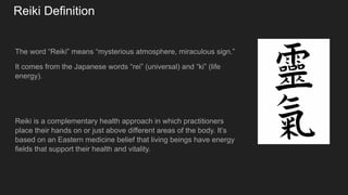 Reiki Definition
The word “Reiki” means “mysterious atmosphere, miraculous sign.”
It comes from the Japanese words “rei” (universal) and “ki” (life
energy).
Reiki is a complementary health approach in which practitioners
place their hands on or just above different areas of the body. It’s
based on an Eastern medicine belief that living beings have energy
fields that support their health and vitality.
 