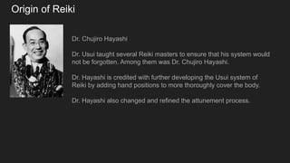Origin of Reiki
Dr. Chujiro Hayashi
Dr. Usui taught several Reiki masters to ensure that his system would
not be forgotten. Among them was Dr. Chujiro Hayashi.
Dr. Hayashi is credited with further developing the Usui system of
Reiki by adding hand positions to more thoroughly cover the body.
Dr. Hayashi also changed and refined the attunement process.
 