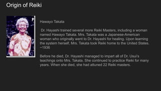 Origin of Reiki
Hawayo Takata
Dr. Hayashi trained several more Reiki Masters, including a woman
named Hawayo Takata. Mrs. Takata was a Japanese-American
woman who originally went to Dr. Hayashi for healing. Upon learning
the system herself, Mrs. Takata took Reiki home to the United States.
~1936
Before he died, Dr. Hayashi managed to impart all of Dr. Usui’s
teachings onto Mrs. Takata. She continued to practice Reiki for many
years. When she died, she had attuned 22 Reiki masters.
 