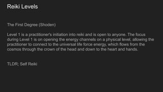 Reiki Levels
The First Degree (Shoden)
Level 1 is a practitioner's initiation into reiki and is open to anyone. The focus
during Level 1 is on opening the energy channels on a physical level, allowing the
practitioner to connect to the universal life force energy, which flows from the
cosmos through the crown of the head and down to the heart and hands.
TLDR; Self Reiki
 