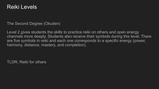 Reiki Levels
The Second Degree (Okuden)
Level 2 gives students the skills to practice reiki on others and open energy
channels more deeply. Students also receive their symbols during this level. There
are five symbols in reiki and each one corresponds to a specific energy (power,
harmony, distance, mastery, and completion).
TLDR; Reiki for others
 