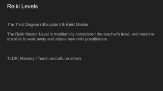 Reiki Levels
The Third Degree (Shinpiden) & Reiki Master
The Reiki Master Level is traditionally considered the teacher's level, and masters
are able to walk away and attune new reiki practitioners.
TLDR; Mastery / Teach and attune others
 