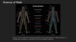 Science of Reiki
Qi (a.k.a. chi or life-force energy) has been long recognized as a natural pattern of
energy that circulates in channels of the body called meridians.
 