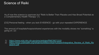 Science of Reiki
As of now the science is unproven but “Reiki Is Better Than Placebo and Has Broad Potential as
a Complementary Health Therapy” (1)
[CG] Personal feeling - when you lack EVIDENCE - go with your repeated EXPERIENCE
The amount of hospitals/hospice/shared experiences with the modality shows me “something” is
going on. (2)
1) https://www.ncbi.nlm.nih.gov/pmc/articles/PMC5871310/
2) https://www.uclahealth.org/rehab/workfiles/Urban%20Zen/Integrative_Review_of_Reiki_Re
search.pdf
 