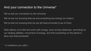 And your connection to the Universe*
We’ve lost our connection to the Universe
We’ve lost our knowing that we and everything are energy (in motion)
We’ve lost our knowing that we are all interconnected (Law of One)
Reiki allows us to feel and work with energy, even across distances, reminding us
our healing abilities, movement of energy, and that everything on the planet is
alive and interconnected
* or whatever you call it
 