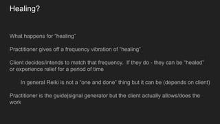 Healing?
What happens for “healing”
Practitioner gives off a frequency vibration of “healing”
Client decides/intends to match that frequency. If they do - they can be “healed”
or experience relief for a period of time
In general Reiki is not a “one and done” thing but it can be (depends on client)
Practitioner is the guide|signal generator but the client actually allows/does the
work
 