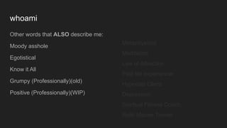 whoami
Other words that ALSO describe me:
Moody asshole
Egotistical
Know it All
Grumpy (Professionally)(old)
Positive (Professionally)(WIP)
Metaphysicist
Meditation
Law of Attraction
Past life experiencer
Hypnosis Client
Depression
Spiritual Fitness Coach
Reiki Master Trainer
 