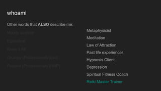 whoami
Other words that ALSO describe me:
Moody asshole
Egotistical
Know it All
Grumpy (Professionally)(old)
Positive (Professionally)(WIP)
Metaphysicist
Meditation
Law of Attraction
Past life experiencer
Hypnosis Client
Depression
Spiritual Fitness Coach
Reiki Master Trainer
 