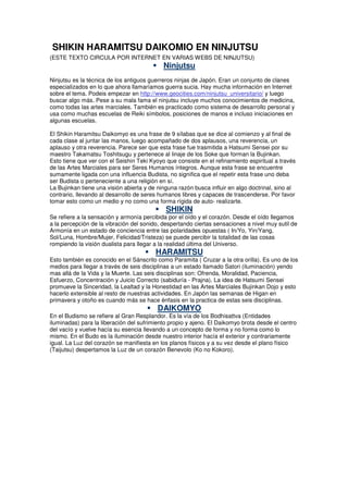 SHIKIN HARAMITSU DAIKOMIO EN NINJUTSU
(ESTE TEXTO CIRCULA POR INTERNET EN VARIAS WEBS DE NINJUTSU)
Ninjutsu
Ninjutsu es la técnica de los antiguos guerreros ninjas de Japón. Eran un conjunto de clanes
especializados en lo que ahora llamaríamos guerra sucia. Hay mucha información en Internet
sobre el tema. Podeis empezar en http://www.geocities.com/ninjutsu_universitario/ y luego
buscar algo más. Pese a su mala fama el ninjutsu incluye muchos conocimientos de medicina,
como todas las artes marciales. También es practicado como sistema de desarrollo personal y
usa como muchas escuelas de Reiki símbolos, posiciones de manos e incluso iniciaciones en
algunas escuelas.
El Shikin Haramitsu Daikomyo es una frase de 9 sílabas que se dice al comienzo y al final de
cada clase al juntar las manos, luego acompañado de dos aplausos, una reverencia, un
aplauso y otra reverencia. Parece ser que esta frase fue trasmitida a Hatsumi Sensei por su
maestro Takamatsu Toshitsugu y pertenece al linaje de los Soke que forman la Bujinkan.
Esto tiene que ver con el Seishin Teki Kyoyo que consiste en el refinamiento espiritual a través
de las Artes Marciales para ser Seres Humanos íntegros. Aunque esta frase se encuentre
sumamente ligada con una influencia Budista, no significa que el repetir esta frase uno deba
ser Budista o perteneciente a una religión en sí.
La Bujinkan tiene una visión abierta y de ninguna razón busca influir en algo doctrinal, sino al
contrario, llevando al desarrollo de seres humanos libres y capaces de trascenderse. Por favor
tomar esto como un medio y no como una forma rígida de auto- realizarte.
SHIKIN
Se refiere a la sensación y armonía percibida por el oído y el corazón. Desde el oído llegamos
a la percepción de la vibración del sonido, despertando ciertas sensaciones a nivel muy sutil de
Armonía en un estado de conciencia entre las polaridades opuestas ( In/Yo, Yin/Yang,
Sol/Luna, Hombre/Mujer, Felicidad/Tristeza) se puede percibir la totalidad de las cosas
rompiendo la visión dualista para llegar a la realidad última del Universo.
HARAMITSU
Esto también es conocido en el Sánscrito como Paramita ( Cruzar a la otra orilla). Es uno de los
medios para llegar a través de seis disciplinas a un estado llamado Satori (iluminación) yendo
mas allá de la Vida y la Muerte. Las seis disciplinas son: Ofrenda, Moralidad, Paciencia,
Esfuerzo, Concentración y Juicio Correcto (sabiduría - Prajna). La idea de Hatsumi Sensei
promueve la Sinceridad, la Lealtad y la Honestidad en las Artes Marciales Bujinkan Dojo y esto
hacerlo extensible al resto de nuestras actividades. En Japón las semanas de Higan en
primavera y otoño es cuando más se hace énfasis en la practica de estas seis disciplinas.
DAIKOMYO
En el Budismo se refiere al Gran Resplandor. Es la vía de los Bodhisattva (Entidades
iluminadas) para la liberación del sufrimiento propio y ajeno. El Daikomyo brota desde el centro
del vacío y vuelve hacía su esencia llevando a un concepto de forma y no forma como lo
mismo. En el Budo es la iluminación desde nuestro interior hacía el exterior y contrariamente
igual. La Luz del corazón se manifiesta en los planos físicos y a su vez desde el plano físico
(Taijutsu) despertamos la Luz de un corazón Benevolo (Ko no Kokoro).
 