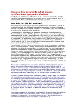 Atención. Este documento sufrirá algunas
modificaciones y pequeños añadidos.
Haced todos los comentarios, modificaciones, etc. que consideréis convenientes. Tened en
cuenta que nosotros estamos iniciados en Karuna Ki, pero no lo usamos apenas. No es un
trabajo acabado. Aunque sí bastante bien documentado y resumido.
Neo Reiki Occidental. Karuna Ki.
Se suele denominar así al conjunto de prácticas que han surgido en Occidente a partir de la
introducción del Reiki Usui. Destaca en ellas la afición de introducir símbolos y referencias
religiosas o psicológicas “políticamente correctas” . los símbolos son lo que en nuestro entorno
se encuentra más llamativo junto con la iniciación.
Comenzaremos por el Reiki Karuna en una versión ampliada del “Karuna Ki” de Vincent
Amador y del “Taokan Karuna” del Rev. Storm con algunas ideas propias. Como no podía ser
menos los sistemas de Reiki Karuna rápidamente fueron registrados, y no precisamente por
sus inventoras, “para protegerlos”. Nada tiene que ver lo que aquí exponemos con la escuela
de Karuna Reiki™ de William Rand. Pero no nos extrañe en España han sido registrados en
patentes “y marcas o están en tramite las denominaciones: “Reiki”, “Karuna Reiki” “Reiki
Energia Universal Vital “ o “Reiki Usui Shiki Ryoho Sistema Usui De Sanacion Natural“ entre
otras. Dudo de que las intenciones sean limpias.
Hemos buscado mucho en Internet y preguntado a mucha gente, porque aunque iniciados en
Karuna Ki, no acostumbramos a trabajar con los símbolos de este sistema, salvo con el Zonar
para aliviar más rápidamente el dolor. Como veremos, Karuna es ante todo una actitud en la
práctica Reiki y los símbolos son solo unas herramientas añadidas. Hemos encontrado que
básicamente hay dos fuentes de documentación. La escuela de William Rand y los que copian
citándolo o no a Vincent Amador, que ha realizado una buena síntesis del método. Pero el
sistema Karuna es una de las líneas que inconscientemente volvió a la espontaneidad e
intuición y a la importancia de la meditación del Reiki original. La parte ridícula es que incorpora
un montón de símbolos cuando en Japón ya hacía mucho que se habían dejado de utilizar. Por
ello existen un gran número de formas y técnicas más o menos desperdigadas. Casi tantas
como maestros Karuna Ki. Hemos intentado hacer una sinopsis lo más completa posible sin ser
farragosos.
Karuna Ki es un nombre genérico para referirse al creciente número de prácticas que usan
energía Reiki con los símbolos Karuna. Karuna significa compasión. Es en la actitud de
compasión donde hayamos el auténtico Reiki Karuna. En principio todo Reiki es Karuna como
todo aquello que intenta aliviar el sufrimiento intrínseco a la simple existencia sensible. Karuna
Ki es el Camino de la Energía Compasiva. Karuna Ki es una práctica de Sanación y Meditación
que usa la energía Karuna Ki y símbolos para ser el Corazón de la Compasión Divina.
El Sistema Karuna Ki tienen los mismo símbolos que el Karuna Reiki® y que el Tera Mai Reiki®
más unas prácticas desarrolladas posteriormente de forma independiente. El principio básico
de Karuna Ki es conectarse y convertirse encarnar la compasión, tanto para la propia sanación
como para la de otros, y enviar sanación y compasión a toda la creación. Durante la sanación
no solo “tratamos” a nuestro paciente sino a toda la creación. Es pues un enfoque holístico. Es
una “compasión centrada en el corazón” y una sanación centrada en el corazón. Si bien basta
con sentir la empatía natural con el Universo Sensible, lo que conseguimos trabajando con y
desde el chacra del corazón, muchos practicantes de las formas Karuna recurren a la figura de
la “Compasión de Dios” o de la Kuan Yin (Kannon en japonés) uno de los escasos Budas
femeninos.
No es una forma superior de Reiki. Es una forma más obvia de hacer lo mismo. Si practicamos
la meditación Gasho, o los tratamientos típicos de Usui Reiki Ryoho con una actitud de
compasión (¡y no se atrevan a confundir compasión con pena y lástima!), es decir de con-
sentimiento o empatía con todo lo vivo estamos haciendo Karuna Ki.
 