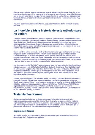 Karuna, como cualquier sistema plantea una serie de aplicaciones del campo Reiki. No es tan
importante el sistema en sí. Lo importante es la llamada de atención sobre la cantidad de cosas
que se pueden hacer con la energía. Karuna presta atención al aquí y ahora, a las cuestiones
kármicas-atávicas, a la conexión intuitiva y a la conexión con tierra. Todos son carencias muy
occidentales.
Incluimos los símbolos de maestría Karuna, ya que son habituales de los niveles III en otras
escuelas.
La increíble y triste historia de este método (para
no variar).
Todos los sistema de Reiki Karuna tienen su origen en los trabajos de Kathleen Milner. Estos
son conocidos hoy día como Karuna Reiki® o Tera Mai Reiki®. Kathleen Milner comenzó con el
Reiki Usui y Raku Kai (Tibetano). Milner asegura que desde el principio sintió que estos
sistemas estaban incompletos. Existen indicios de que conoció también el Reiki Seichem o
Seikim. Este sistema presta atención a las geometrías sagradas y se ven indicios de ello en el
sistema inicial (Sai Baba) de Milner.
Según sus libros Milner comenzó a pedir al “Dios/padre/madre” (¡que políticamente correcta y
gringa!) las partes perdidas del Reiki. Tras ello se les “apareció” el gurú indio Sai Baba a
Kathleen Milner y a su alumna Marcy Miller. En los “planos interiores” Sai Baba le dio la
información solicitada a lo largo de varias “conexiones”. Así nació el sistema. El hecho de que
Sai Baba a través de su organización haya declarado que no tiene nada que ver con el invento
y que por favor no usen su nombre no parece haber sido un problema.
Las sintonizaciones de “Sai Baba”, la ceremonia del agua y la respiración del Dragón de Fuego
más bien parecen venir del Raku Kai Reiki (Reiki tibetano). En conjunto Reiki Sai Baba inicial
de Milner parece un gazpacho entre ideas Seikim, Raku Kai, Usui e hinduismo. Actualmente
nuestra “canalizadoras” admiten que la información no les fue dada por Sai Baba sino por un
“ser superior”. Ignoramos hasta que punto los abogados de Sai Baba han influido en esta
importante revelación mística.
El linaje Sai Baba comienza con Kathleen Milner. Ella formó a Elisabeth Amazon, Glen Derrick
e Isabelle Dussault. Derrick fue el maestro de William Lee Rand que desarrolló su Karuna
Reiki® a partir de aquí. Rand y otros maestros empezaron a enseñar el sistema Sai Baba Reiki.
Esto trajo problemas legales y pasaron a denominarlo Karuna Reiki®. Karuna Reiki® ha sido
registrado como marca comercial por William Lee Rand. Es curioso que en toda la
documentación, cursos y escritos a los que hemos tenido acceso de William Lee Rand casi no
se cita a Kathleen Milner y su sistema...
Tratamientos Karuna
Decíamos que el estilo Karuna es de los primeros en volver inconscientemente a la
espontaneidad japonesa original del sistema Usui. Se emplea un sistema intuitivo mediante
exploración aural, intuición, sensaciones, dejar ir a las manos, etc. Es una puerta falsa por la
que el Reiki original se coló en Occidente antes de ser conocido. Esto no obsta para que se
puedan usar las técnicas Karuna con sistemas de posiciones fijas.
Exploración Karuna
Se pueden usar las técnicas de exploración que se deseen, pero se suele utilizar el mudra
denominado “kai”. Explicado más adelante.
 