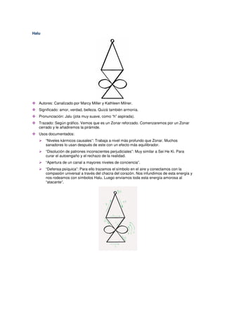 Halu
Autores: Canalizado por Marcy Miller y Kathleen Milner.
Significado: amor, verdad, belleza. Quizá también armonía.
Pronunciación: Jalu (jota muy suave, como “h” aspirada).
Trazado: Según gráfico. Vemos que es un Zonar reforzado. Comenzaremos por un Zonar
cerrado y le añadiremos la pirámide.
Usos documentados:
“Niveles kármicos causales”: Trabaja a nivel más profundo que Zonar. Muchos
sanadores lo usan después de este con un efecto más equilibrador.
“Disolución de patrones inconscientes perjudiciales”: Muy similar a Sei He Ki. Para
curar el autoengaño y el rechazo de la realidad.
“Apertura de un canal a mayores niveles de conciencia”.
“Defensa psíquica”: Para ello trazamos el símbolo en el aire y conectamos con la
compasión universal a través del chacra del corazón. Nos infundimos de esta energía y
nos rodeamos con símbolos Halu. Luego enviamos toda esta energía amorosa al
“atacante”.
 