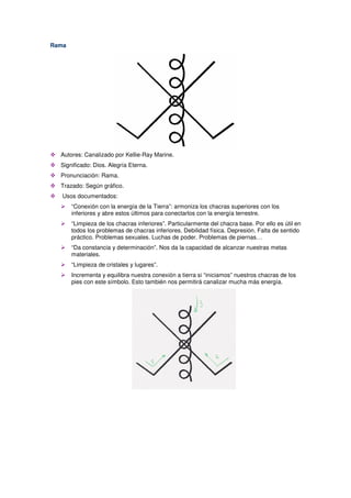 Rama
Autores: Canalizado por Kellie-Ray Marine.
Significado: Dios. Alegría Eterna.
Pronunciación: Rama.
Trazado: Según gráfico.
Usos documentados:
“Conexión con la energía de la Tierra”: armoniza los chacras superiores con los
inferiores y abre estos últimos para conectarlos con la energía terrestre.
“Limpieza de los chacras inferiores”. Particularmente del chacra base. Por ello es útil en
todos los problemas de chacras inferiores. Debilidad física. Depresión. Falta de sentido
práctico. Problemas sexuales. Luchas de poder. Problemas de piernas…
“Da constancia y determinación”. Nos da la capacidad de alcanzar nuestras metas
materiales.
“Limpieza de cristales y lugares”.
Incrementa y equilibra nuestra conexión a tierra si “iniciamos” nuestros chacras de los
pies con este símbolo. Esto también nos permitirá canalizar mucha más energía.
 