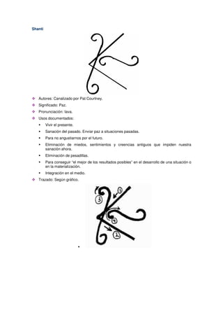 Shanti
Autores: Canalizado por Pat Courtney.
Significado: Paz.
Pronunciación: Iava.
Usos documentados:
Vivir el presente.
Sanación del pasado. Enviar paz a situaciones pasadas.
Para no angustiarnos por el futuro.
Eliminación de miedos, sentimientos y creencias antiguos que impiden nuestra
sanación ahora.
Eliminación de pesadillas.
Para conseguir “el mejor de los resultados posibles” en el desarrollo de una situación o
en la materialización.
Integración en el medio.
Trazado: Según gráfico.
 