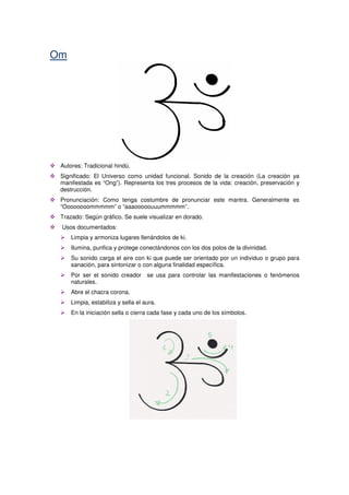 Om
Autores: Tradicional hindú.
Significado: El Universo como unidad funcional. Sonido de la creación (La creación ya
manifestada es “Ong”). Representa los tres procesos de la vida: creación, preservación y
destrucción.
Pronunciación: Como tenga costumbre de pronunciar este mantra. Generalmente es
“Oooooooommmmm” o “aaaooooouuummmmm”.
Trazado: Según gráfico. Se suele visualizar en dorado.
Usos documentados:
Limpia y armoniza lugares llenándolos de ki.
Ilumina, purifica y protege conectándonos con los dos polos de la divinidad.
Su sonido carga el aire con ki que puede ser orientado por un individuo o grupo para
sanación, para sintonizar o con alguna finalidad específica.
Por ser el sonido creador se usa para controlar las manifestaciones o fenómenos
naturales.
Abre el chacra corona.
Limpia, estabiliza y sella el aura.
En la iniciación sella o cierra cada fase y cada uno de los símbolos.
 