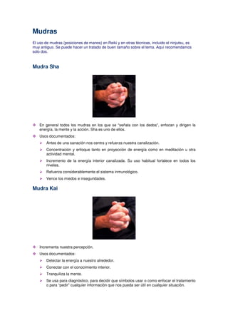 Mudras
El uso de mudras (posiciones de manos) en Reiki y en otras técnicas, incluido el ninjutsu, es
muy antiguo. Se puede hacer un tratado de buen tamaño sobre el tema. Aquí recomendamos
solo dos.
Mudra Sha
En general todos los mudras en los que se “señala con los dedos”, enfocan y dirigen la
energía, la mente y la acción. Sha es uno de ellos.
Usos documentados:
Antes de una sanación nos centra y refuerza nuestra canalización.
Concentración y enfoque tanto en proyección de energía como en meditación u otra
actividad mental.
Incremento de la energía interior canalizada. Su uso habitual fortalece en todos los
niveles.
Refuerza considerablemente el sistema inmunológico.
Vence los miedos e inseguridades.
Mudra Kai
Incrementa nuestra percepción.
Usos documentados:
Detectar la energía a nuestro alrededor.
Conectar con el conocimiento interior.
Tranquiliza la mente.
Se usa para diagnóstico, para decidir que símbolos usar o como enfocar el tratamiento
o para “pedir” cualquier información que nos pueda ser útil en cualquier situación.
 