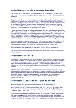 Meditación para desarrollar la capacidad de canalizar.
Esta meditación usa el mudra Sha, situando las manos a la altura del plexo solar, expuesto
más arriba. Incrementa nuestra capacidad de canalizar, aclara la mente y nos ayuda a enfocar
la atención.
Respiraremos por la nariz y contando hasta siete tanto en la inspiración como en la espiración.
Mantendremos la mente libre de pensamientos. Si estos vienen simplemente dejaremos de
prestarles atención en cuanto nos demos cuenta. Si mantenemos la atención simultáneamente
en el mudra, mantener una buena postura, la respiración y la cuenta difícilmente la mente
tendrá oportunidad de interferir. ¡Solo puede prestar atención a una cosa cada vez! Tres la
desbordan. Prestaremos atención al flujo de energía interior.
Cuando llevamos un rato así nos centramos en el hara. Esto unirá nuestra energía interior con
la fuente de energía ilimitada Karuna o Reiki. Algunos visualizan un fuego o bola ardiente en el
hara. Pero seguramente esto no será necesario en la mayoría de los casos. Sentiremos como
la energía entra por el chacra corona y se dirige al hara alimentándolo y expandiéndolo.
Cuando nos sintamos plenamente llenos y fortalecidos en el hara dejaremos que la energía se
expanda por todo el cuerpo (¡las piernas y brazos también son cuerpo!) hasta y luego más allá.
Llegados a este punto nos concentraremos en el mudra. Inspiraremos por las manos enviando
la energía al hara al espirar. Luego Inspiraremos por el hara y enviaremos la energía a las
manos al espirar. No suelen ser necesarios más de diez minutos de este ejercicio.
Al final atenderemos al hara y volveremos a nuestro estado ¿normal? de conciencia.
Esta meditación puede ser simplificada en las primeras veces, ya que puede resultar compleja
para los noveles.
Meditación con un símbolo
Visualizamos o dibujamos un símbolo de nuestro gusto. Pronunciamos el nombre del símbolo.
Visualizamos el símbolo en dorado brillante y luminoso. Mantenemos la atención en el símbolo
con la actitud de compasión Karuna. Permitimos que su fuerza nos llene y nos abrimos por si
tienen algún mensaje o sensación para nosotros. Durante el tiempo que queramos nos
mantenemos en la contemplación y controlando nuestra respiración. Respiramos la compasión
universal.
Al final trazamos todos los símbolos Karuna pronunciando sus nombres. Después de esto
estaremos en excelentes condiciones para realizar cualquier actividad con la energía, pero esta
meditación tiende a elevarnos demasiado. Tras ella conviene realizar un ejercicio de toma de
tierra como concentrarnos en el hara o darle Reiki, tocar tierra con las manos, caminar
descalzo. Otra opción es hacer algo de ejercicio físico. Cualquier toma de tierra que
acostumbremos sirve.
Meditación en la Compasión del corazón del Universo
No es complicada, pero necesitaremos usar toooodos los símbolos Karuna Ki.
Respiraremos profunda y suavemente inspirando por la nariz y espirando por la boca. Ahora
trazaremos los símbolos Karuna en el siguiente orden: Zonar, Halu, Harth, Rama, Gnosa,
Kriya, Iava, Shanti, Dumo y Om.
Ahora nos concentramos en la energía del universo, de los planetas y estrellas. Respiramos
toda esta energía y sentimos como nos llena suavemente. Inspiramos toda la compasión y
amor del universo y espiramos las toxinas y pensamientos enfermizos. Nos mantenemos tanto
tiempo como deseemos sintiendo la unidad con el Todo. En este punto podemos empezar a
 