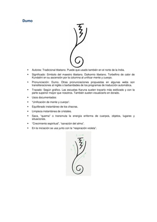 Dumo
Autores: Tradicional tibetano. Puede que usado también en el norte de la India.
Significado: Símbolo del maestro tibetano. Daikomio tibetano. Torbellino de calor de
Kundalini en su ascensión por la columna al unificar mente y cuerpo.
Pronunciación: Dumo. Otras pronunciaciones propuestas en algunas webs son
transliteraciones al inglés o barbaridades de los programas de traducción automática.
Trazado: Según gráfico. Las escuelas Karuna suelen trazarlo más estilizado y con la
parte superior mayor que nosotros. También suelen visualizarlo en dorado.
Usos documentados:
“Unificación de mente y cuerpo”.
Equilibrado instantáneo de los chacras.
Limpieza instantánea de cristales.
Saca, “quema” o transmuta la energía enferma de cuerpos, objetos, lugares y
situaciones.
“Crecimiento espiritual”, “sanación del alma”.
En la iniciación se usa junto con la “respiración violeta”.
 