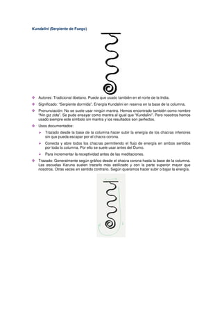 Kundalini (Serpiente de Fuego)
Autores: Tradicional tibetano. Puede que usado también en el norte de la India.
Significado: “Serpiente dormida”. Energía Kundalini en reserva en la base de la columna.
Pronunciación: No se suele usar ningún mantra. Hemos encontrado también como nombre
“Nin giz zida”. Se pude ensayar como mantra al igual que “Kundalini”. Pero nosotros hemos
usado siempre este símbolo sin mantra y los resultados son perfectos.
Usos documentados:
Trazado desde la base de la columna hacer subir la energía de los chacras inferiores
sin que pueda escapar por el chacra corona.
Conecta y abre todos los chacras permitiendo el flujo de energía en ambos sentidos
por toda la columna. Por ello se suele usar antes del Dumo.
Para incrementar la receptividad antes de las meditaciones.
Trazado: Generalmente según gráfico desde el chacra corona hasta la base de la columna.
Las escuelas Karuna suelen trazarlo más estilizado y con la parte superior mayor que
nosotros. Otras veces en sentido contrario. Según queramos hacer subir o bajar la energía.
 
