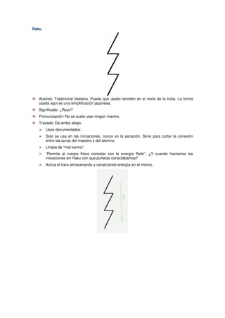 Raku
Autores: Tradicional tibetano. Puede que usado también en el norte de la India. La forma
usada aquí es una simplificación japonesa.
Significado: ¿Rayo?
Pronunciación: No se suele usar ningún mantra.
Trazado: De arriba abajo.
Usos documentados:
Solo se usa en las iniciaciones, nunca en la sanación. Sirve para cortar la conexión
entre las auras del maestro y del alumno.
Limpia de “mal karma”.
“Permite al cuerpo físico conectar con la energía Reiki”. ¿Y cuando hacíamos las
iniciaciones sin Raku con que puñetas conectábamos?
Activa el hara almacenando y canalizando energía en el mismo.
 