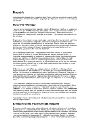 Maestría
Lo que sigue son ideas a veces muy personales. Podeis encontrar que autores muy conocidos
las contradicen abiertamente, otros las apoyan y lo que dicen otros muchos no tiene nada que
ver con esto.
Profesores y Prácticos
Hay muchas maneras de concebir la palabra maestro. El diccionario está lleno de acepciones.
Puede ser “El que enseña una ciencia, arte u oficio, o tiene título para hacerlo”. También “el
que es práctico en una materia y la maneja con desembarazo”. Amén de otros muchos
significados como “cabestro mejor enseñado de la parada”. Pero nos centraremos solo en los
dos primeros.
En general se llama maestro al que enseña algo, o bien al que domina una materia o actividad
hasta hacerla parecer sencilla. La palabra japonesa “sensei” parece insistir en el primer
significado. No siempre el mejor enseñante es el que mejor hace las cosas. Hay gente que
enseña muy bien, pero no tiene un dominio absolutamente perfecto de una materia. Hay quien
domina una materia hasta sus límite, pero es absolutamente incapaz de transmitir su
conocimiento. ¿Cuál de los dos tiene más maestría?
Enseñando se aprende mucho. Todos podemos recordar los horrores de los exámenes.
Impartir clase es estar en un examen permanente. Nos obliga a prepararnos bien y a
desarrollar nuestra capacidad de respuesta. A veces solo se entiende algo de verdad cuando
se tiene que explicar a otro. Sus lagunas, preguntas, errores y malentendidos nos harán
perfeccionarnos y darnos cuenta de nuestras propias lagunas, errores y malentendidos.
Aprenderemos así lo mucho que nos sobra de lo que sabemos y lo mucho que nos falta de lo
que desconocemos. ¿Iniciar? ¡eso es lo fácil! Es lo más importante. Pero también es lo que
menos estudio y esfuerzo necesita.
El dominio de una materia hace que todo parezca más sencillo. De hecho se producen
simplificaciones reales. En matemáticas se nos enseña que “menos por menos es más”. Un
axioma, casi un dogma. Se presenta como axioma porque es difícil de explicar a los niños. El
nivel requerido para poder dar una explicación sencilla es de grado preuniversitario. Entonces
es demostrable, sencillo, evidente y lógico en lugar de axiomático. En Reiki como en todo el
avance produce una simplificación. Pero a veces llegar a la simplicidad es un camino largo y
difícil.
Como enseñantes debemos contar con un buen repertorio de información: anatomía,
conocimientos médicos básicos, muchos símbolos, haber leído mucho (¡y recordarlo!). Como
practicantes cuanto menos necesitemos y más rápido trabajemos mejor. El camino como
“prácticos en una materia” es para nuestra evolución personal. El camino como “enseñantes”
para la evolución social. Nada nos obliga a seguir ambos simultáneamente. Nada nos obliga a
mantenernos el resto de nuestros días en ninguno de los dos caminos. Nada nos impide que
los retomemos cuando sea conveniente.
Pepa siempre me dice lo mismo cuando está diseñando una nueva cerámica o cuadro “¡Que
difícil es simplificar esto!”
La maestría desde el punto de vista energético
El nivel de maestría parece estar relacionado con la estimulación del chacra raíz (muladara).
Tiene que ver con nuestro asentamiento material, con nuestra conexión con la Tierra. Actuar
como maestro (especialmente en enseñanza) requiere desarrollar las habilidades prácticas de
organización de grupos, capacidad económica para mantener nuestra actividad, aprender a
reconocer y manejar el lenguaje corporal, y habilidades comerciales. Es decir nos obliga a
desarrollar nuestra inteligencia práctico-emocional y no solo la intelectual. Desarrollar nuestra
 