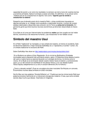 capacidad de acción y ver como los resultados no siempre van de la mano de nuestras teorías
y purísimos principios. Aplicar la energía a cosas concretas. En definitiva, no es actuar como
“materia que se va a transformar en espíritu” sino como “espíritu que ha venido a
transformar la materia”.
Sospecho que el elevado precio de la maestría Reiki, u otras condiciones impuestas en
algunas escuelas (p. ej. trabajar como ayudante y organizador durante x número de cursos)
estaban destinadas a desarrollar esta conexión con la Tierra ya antes de la iniciación. En
general la gente que tiene buenos recursos económicos ya tiene bien desarrollado el chacra
base.
Si os fijáis en el curso por Internet todos los problemas reales que han surgido son de índole
técnica, económica o de relaciones humanas. ¡Las iniciaciones no han fallado nunca!
Símbolo del maestro Usui
En el Reiki “tradicional” se manejaba un nico smbolo de maestra, al menos en occidente. Este
se denomina Daikomio o mejor transcrito DaiKoMyo (la “y” representa un sonido “i corta”). Es
un smbolo tradicional no exclusivo del Reiki
Sobre DaiKoMyo Nos dicen en http://webcindario.com/ninjutsu/textos/shikin.html:
“En el Budismo se refiere al Gran Resplandor. Es la vía de los Bodhisattva (Entidades
iluminadas) para la liberación del sufrimiento propio y ajeno. El Daikomyo brota desde el centro
del vacío y vuelve hacía su esencia llevando a un concepto de forma y no forma como lo
mismo. En el Budo es la iluminación desde nuestro interior hacía el exterior y contrariamente
igual. La Luz del corazón se manifiesta en los planos físicos y a su vez desde el plano
físico(Taijutsu) despertamos la Luz de un corazón Benevolo (Ko no Kokoro).”
¿Tierno y elevado verdad? ¡Pues es una página de artes marciales! De Ninjutsu en concreto.
Encontrareis muchas ideas similares en artes marciales.
Dai Ko Myo son tres palabras “Grande Brillante Luz”. Puede que sea los únicos kanjis Reiki que
podemos encotrar facilmente en un diccionario de japonés moderno. O sea, que como símbolo
secreto deja mucho que desear. Veamoslo en imágenes:
 