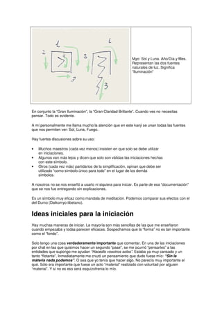 Myo: Sol y Luna. Año/Día y Mes.
Representan las dos fuentes
naturales de luz. Significa
“Iluminación”
En conjunto la “Gran Iluminación”, la “Gran Claridad Brillante”. Cuando ves no necesitas
pensar. Todo es evidente.
A mí personalmente me llama mucho la atención que en este kanji se unan todas las fuentes
que nos permiten ver: Sol, Luna, Fuego.
Hay fuertes discusiones sobre su uso:
• Muchos maestros (cada vez menos) insisten en que solo se debe utilizar
en iniciaciones.
• Algunos van más lejos y dicen que solo son válidas las iniciaciones hechas
con este símbolo.
• Otros (cada vez más) partidarios de la simplificación, opinan que debe ser
utilizado “como símbolo único para todo” en el lugar de los demás
símbolos.
A nosotros no se nos enseñó a usarlo ni siquiera para iniciar. Es parte de esa “documentación”
que se nos fue entregando sin explicaciones.
Es un símbolo muy eficaz como mandala de meditación. Podemos comparar sus efectos con el
del Dumo (Daikomyo tibetano).
Ideas iniciales para la iniciación
Hay muchas maneras de iniciar. La mayoría son más sencillas de las que me enseñaron
cuando empezaba y todas parecen eficaces. Sospechamos que la “forma” no es tan importante
como el “fondo”.
Solo tengo una cosa verdaderamente importante que comentar. En una de las iniciaciones
por chat en las que quisimos hacer un segundo “pase”, se me ocurrió “pensarles” a las
entidades que supongo me ayudan “Hacedlo vosotros solos”. Estaba ya muy cansado y un
tanto “flotante”. Inmediatamente me cruzó un pensamiento que dudo fuese mío: “Sin la
materia nada podemos”. O sea que yo tenía que hacer algo. No parecía muy importante el
qué. Solo era importante que fuese un acto “material” realizado con voluntad por alguien
“material”. Y si no es eso será esquizofrenia lo mío.
 