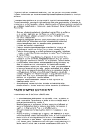 En general cada vez se va simplificando más y cada año que pasa todo parece más fácil.
Procesos de formación que requerían meses hoy día se completan en pocas horas sin mayor
problema.
La iniciación se puede hacer de muchas maneras. Nosotros hemos cambiado algunas cosas.
En muchos manuales encontraréis distintas formas. Hay entre nosotros quien en situación de
emergencia en el chat ha usado, a falta de más información, el Raku con éxito (otro símbolo del
que se discute si usarlo solo en iniciaciones o para más cosas). Siempre ha salido todo bien.
Resumiendo:
• Creo que solo son importantes la voluntad de iniciar en Reiki, la confianza
en la energía y algún acto que manifieste esa confianza y voluntad.
Generalmente este acto será una ceremonia más o menos breve usando
uno o más símbolos Reiki.
• Siempre que sea posible debemos crear un ambiente que transmita la
sensación de que estamos haciendo algo verdaderamente importante.
Salvo que haya cierta prisa. Por ejemplo cuando queramos usar la
iniciación por sus efectos terapéuticos.
• Podemos encontrar deseable establecer una diferencia formal en las
iniciaciones de los distintos niveles. Pero no parece imprescindible.
• Podemos desear reservar un símbolo exclusivamente para las iniciaciones
y no para otra actividad. Por ejemplo alguna forma del Raku. Pero tampoco
es imprescindible.
• Podemos “invocar” la ayuda de guías, ángeles o de los maestros Reiki.
Esto es un añadido occidental. Tampoco es necesario. Hay que andarse
con ojo porque las creencias humanas son muy variadas y es fácil ofender.
• Ocasionalmente hemos sentido la necesidad de trazar algún símbolo “no
Reiki” durante iniciaciones o tratamientos. En nuestro caso han sido
estrellas de cinco o seis puntas; runas como la “hagal” o combinaciones de
runas como las esvásticas dextrógira y levógira a cada lado de la cabeza;
cruces latinas o griegas en la espalda o la frente; o espirales centrípetas o
centrífugas sobre el chacra corona. Esto es un impulso no previsto. Le
sucede a más gente con más símbolos pero no se puede sistematizar. En
caso de duda no lo hagáis. Como en el caso anterior las creencias
humanas son muy variadas y es fácil ofender.
• Siempre el maestro se traza los símbolos de nivel II y uno de los
Daikomyos en las manos.
• Se suelen trazar los tres símbolos o al menos el Chokulei hacia las
paredes, el techo y el suelo antes de comenzar las tandas de iniciaciones.
Rituales de ejemplo para niveles I y II
La que sigue es una de las formas más utilizadas:
• El alumno se sienta, generalmente con las manos juntas y el maestro se
suele poner detrás. Generalmente se le dice al alumno que pida ayuda a
guías y maestros según los conciba él.
• Nosotros hacemos un gesto sobre el chacra corona como indicando su
apertura. Bastante teatral como los curas abriendo las manos sobre el
copón en el rito gregoriano. Pero es un añadido nuestro.
• Generalmente se recomienda visualizar al alumno rodeado de un aura
dorada.
• Para los niveles I y II se trazan por la espalda y sin tocar desde el chacra
corona hasta el del corazón los símbolos de nivel II. A cada trazado se dice
el símbolo con las manos puestas sobre el chacra corona sin tocar.
• Luego el maestro se pone delante. Coge una de las manos del alumno y
traza sobre la palma los tres símbolos con su mantra. Luego se hace sobre
la otra mano. En primer nivel no se toca nunca la palma de la mano. En
 