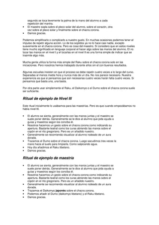 segundo se toca levemente la palma de la mano del alumno a cada
repetición del mantra.
• El maestro sopla sobre el plexo solar del alumno, sobre el corazón, otra
vez sobre el plexo solar y finalmente sobre el chacra corona.
• Damos gracias.
Podemos simplificarlo o complicarlo a nuestro gusto. En muchas ocasiones podemos tener el
impulso de repetir alguna acción. Lo de los soplidos ya no lo hace casi nadie, excepto
suavemente en el chacra corona. Pero es cosa del maestro. Sí considero que en estos niveles
tiene mucho significado en lenguaje corporal el hacer algo sobre las manos del alumno. El no
tocar las manos en el nivel I y el tocarlas en el nivel II es una forma simple de indicar que se
trasmite algo más.
Mucha gente utiliza la forma más simple del Raku sobre el chacra corona solo en las
iniciaciones. Pero nosotros hemos trabajado durante años sin el con buenos resultados.
Algunas escuelas insisten en que el proceso se debe repetir cuatro veces a lo largo del curso.
Separadas al menos media hora y nunca más de un día. No nos parece necesario. Nuestra
experiencia es que si pensamos que son necesarias cuatro veces harán falta cuatro veces. Si
pensamos que basta una, una basta.
Por otra parte usar simplemente el Raku, el Daikomyo o el Dumo sobre el chacra corona suele
ser suficiente.
Ritual de ejemplo de Nivel III
Este ritual inicialmente lo usábamos para las maestrías. Pero es que cuando empezábamos no
había nivel III.
• El alumno se sienta, generalmente con las manos juntas y el maestro se
suele poner detrás. Generalmente se le dice al alumno que pida ayuda a
guías y maestros según los conciba él.
• Nosotros hacemos un gesto sobre el chacra corona como indicando su
apertura. Bastante teatral como los curas abriendo las manos sobre el
copón en el rito gregoriano. Pero es un añadido nuestro.
• Generalmente se recomienda visualizar al alumno rodeado de un aura
dorada.
• Trazamos el Dumo sobre el chacra corona. Luego sacudimos tres veces la
mano hacia el suelo para limpiarla. Como salpicando agua.
• Hoy día añadimos el Raku tibetano.
• Damos gracias.
Ritual de ejemplo de maestría
• El alumno se sienta, generalmente con las manos juntas y el maestro se
suele poner detrás. Generalmente se le dice al alumno que pida ayuda a
guías y maestros según los conciba él.
• Nosotros hacemos un gesto sobre el chacra corona como indicando su
apertura. Bastante teatral como los curas abriendo las manos sobre el
copón en el rito gregoriano. Pero es un añadido nuestro.
• Generalmente se recomienda visualizar al alumno rodeado de un aura
dorada.
• Trazamos el Daikomyo japonés sobre el chacra corona.
• Podemos añadir el Dumo (daikomyo tibetano) y el Raku tibetano.
• Damos gracias.
 