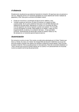 A distancia
Simplemente visualizamos que estamos haciendo la iniciación. Da igual que sea una persona o
cien mil. ¡Deberías verme a mí haciendo garabatos en el aire delante del monitor rodeado de
papelotes y CDs! ¡Que poco os duraría el arrebato místico!
• Puede ser sincrónica o coordinada de alguna forma: teléfono, chat...
• También puede ser asíncrona. Es decir se solicita y el maestro la hace
cuando puede. Así es como recibimos hace poco una de Reiki Seichem (ya
hablaremos de este estilo). Mandamos un correo a un conocido de USA y
el al día siguiente nos hizo la iniciación cuando tuvo ocasión. A mí me pilló
a punto de preparar la comida. Pepa estaba en su trabajo. Luego nos vino
la gastroenteritis, la diarrea, la inundación del local... O sea que debió
funcionar. Generalmente se siente algo cuando el maestro realiza su rito.
No siempre en un momento oportuno para el alumno.
Autoiniciación
De momento no entro en esto. Pero existe una alternativa planteada por la Orden Taokan que
tiene su interés. Es crear una “esfera” de energía Reiki de duración indefinida con la que los
alumnos pueden conectar tras realizar sus estudios a distancia cuando deseen. Ellos vinculan
la esfera a Internet. Pero se puede pensar en más opciones. Para ello convendrá establecer un
“ritual” sencillo que el alumno pueda realizar por su cuenta. A mí personalmente me recuerda
mucho la creación de formas de pensamiento.
 