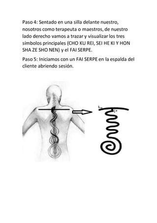 Paso 4: Sentado en una silla delante nuestro,
nosotros como terapeuta o maestros, de nuestro
lado derecho vamos a trazar y visualizar los tres
símbolos principales (CHO KU REI, SEI HE KI Y HON
SHA ZE SHO NEN) y el FAI SERPE.
Paso 5: Iniciamos con un FAI SERPE en la espalda del
cliente abriendo sesión.
 