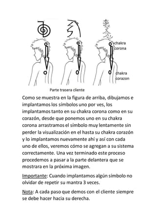 Como se muestra en la figura de arriba, dibujamos e
implantamos los símbolos uno por ves, los
implantamos tanto en su chakra corona como en su
corazón, desde que ponemos uno en su chakra
corona arrastramos el símbolo muy lentamente sin
perder la visualización en el hasta su chakra corazón
y lo implantamos nuevamente ahí y así con cada
uno de ellos, veremos cómo se agregan a su sistema
correctamente. Una vez terminado este proceso
procedemos a pasar a la parte delantera que se
mostrara en la próxima imagen.
Importante: Cuando implantamos algún símbolo no
olvidar de repetir su mantra 3 veces.
Nota: A cada paso que demos con el cliente siempre
se debe hacer hacia su derecha.
 