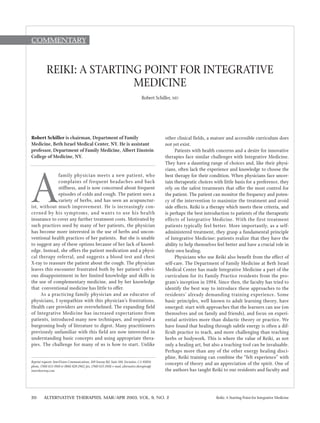 20 ALTERNATIVE THERAPIES, MAR/APR 2003, VOL. 9, NO. 2 Reiki: A Starting Point for Integrative Medicine
Robert Schiller is chairman, Department of Family
Medicine, Beth Israel Medical Center, NY. He is assistant
professor, Department of Family Medicine, Albert Einstein
College of Medicine, NY.
A
family physician meets a new patient, who
complains of frequent headaches and back
stiffness, and is now concerned about frequent
episodes of colds and cough. The patient uses a
variety of herbs, and has seen an acupunctur-
ist, without much improvement. He is increasingly con-
cerned by his symptoms, and wants to use his health
insurance to cover any further treatment costs. Motivated by
such practices used by many of her patients, the physician
has become more interested in the use of herbs and uncon-
ventional health practices of her patients. But she is unable
to suggest any of these options because of her lack of knowl-
edge. Instead, she offers the patient medication and a physi-
cal therapy referral, and suggests a blood test and chest
X-ray to reassure the patient about the cough. The physician
leaves this encounter frustrated both by her patient’s obvi-
ous disappointment in her limited knowledge and skills in
the use of complementary medicine, and by her knowledge
that conventional medicine has little to offer.
As a practicing family physician and an educator of
physicians, I sympathize with this physician’s frustrations.
Health care providers are overwhelmed. The expanding field
of Integrative Medicine has increased expectations from
patients, introduced many new techniques, and required a
burgeoning body of literature to digest. Many practitioners
previously unfamiliar with this field are now interested in
understanding basic concepts and using appropriate thera-
pies. The challenge for many of us is how to start. Unlike
other clinical fields, a mature and accessible curriculum does
not yet exist.
Patients with health concerns and a desire for innovative
therapies face similar challenges with Integrative Medicine.
They have a daunting range of choices and, like their physi-
cians, often lack the experience and knowledge to choose the
best therapy for their condition. When physicians face uncer-
tain therapeutic choices with little basis for a preference, they
rely on the safest treatments that offer the most control for
the patient. The patient can monitor the frequency and poten-
cy of the intervention to maximize the treatment and avoid
side effects. Reiki is a therapy which meets these criteria, and
is perhaps the best introduction to patients of the therapeutic
effects of Integrative Medicine. With the first treatment
patients typically feel better. More importantly, as a self-
administered treatment, they grasp a fundamental principle
of Integrative Medicine: patients realize that they have the
ability to help themselves feel better and have a crucial role in
their own healing.
Physicians who use Reiki also benefit from the effect of
self-care. The Department of Family Medicine at Beth Israel
Medical Center has made Integrative Medicine a part of the
curriculum for its Family Practice residents from the pro-
gram’s inception in 1994. Since then, the faculty has tried to
identify the best way to introduce these approaches to the
residents’ already demanding training experience. Some
basic principles, well known to adult learning theory, have
emerged: start with approaches that the learners can use (on
themselves and on family and friends), and focus on experi-
ential activities more than didactic theory or practice. We
have found that healing through subtle energy is often a dif-
ficult practice to teach, and more challenging than teaching
herbs or bodywork. This is where the value of Reiki, as not
only a healing art, but also a teaching tool can be invaluable.
Perhaps more than any of the other energy healing disci-
pline, Reiki training can combine the “felt experience” with
concepts of theory and an appreciation of the spirit. One of
the authors has taught Reiki to our residents and faculty and
REIKI: A STARTING POINT FOR INTEGRATIVE
MEDICINE
Robert Schiller, MD
Reprint requests: InnoVision Communications, 169 Saxony Rd, Suite 104, Encinitas, CA 92024;
phone, (760) 633-3910 or (866) 828-2962; fax, (760) 633-3918; e-mail, alternative.therapies@
innerdoorway.com.
Commentary
 