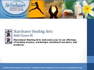Starchaser Healing Arts
             Reiki Classes DC
             Starchaser Healing Arts welcomes you to our offerings
             of healing classes, workshops, treatment sessions, and
             products.




For More Information/To Contact Us: info@starchaser-healingarts.com 301-660-7229 (MD/DC/VA area)
 